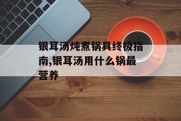 银耳汤炖煮锅具终极指南,银耳汤用什么锅最营养-第1张图片-