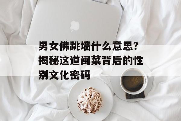 男女佛跳墙什么意思？揭秘这道闽菜背后的性别文化密码-第1张图片-