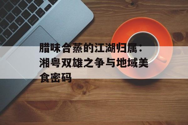 腊味合蒸的江湖归属：湘粤双雄之争与地域美食密码-第1张图片-