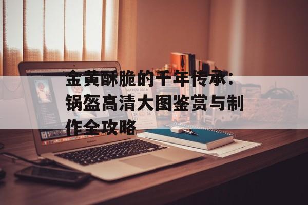 金黄酥脆的千年传承：锅盔高清大图鉴赏与制作全攻略-第1张图片-