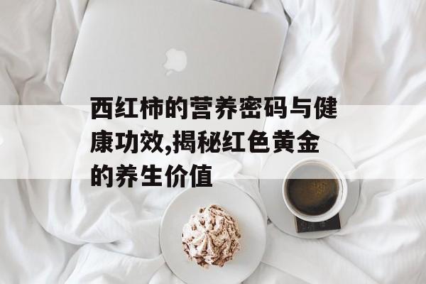 西红柿的营养密码与健康功效,揭秘红色黄金的养生价值-第1张图片-