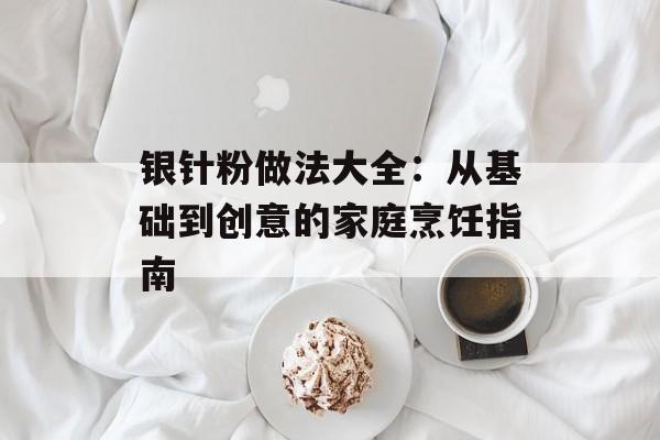 银针粉做法大全:从基础到创意的家庭烹饪指南-第1张图片- 银针粉做法大全:从基础到创意的家庭烹饪指南-第1张图片-