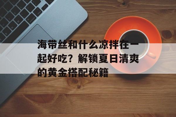 海带丝和什么凉拌在一起好吃？解锁夏日清爽的黄金搭配秘籍-第1张图片-