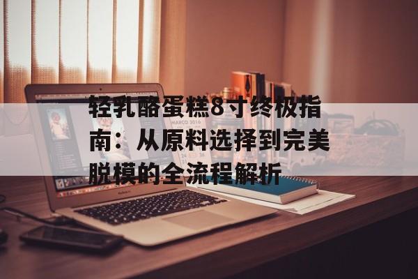 轻乳酪蛋糕8寸终极指南：从原料选择到完美脱模的全流程解析-第1张图片-