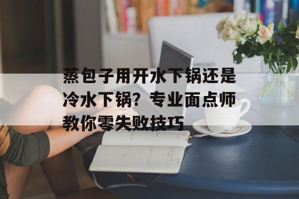 蒸包子用开水下锅还是冷水下锅？专业面点师教你零失败技巧-第1张图片-