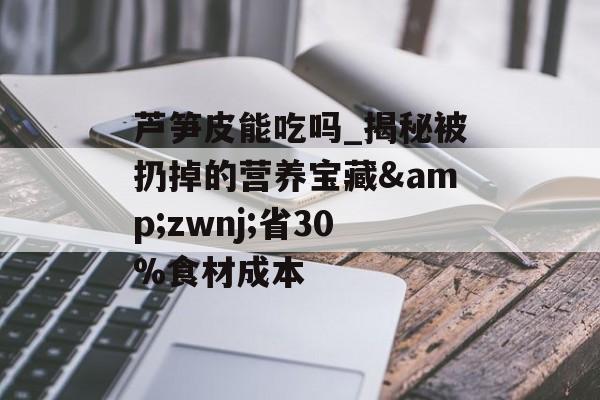 芦笋皮能吃吗_揭秘被扔掉的营养宝藏&zwnj;省30%食材成本-第1张图片-