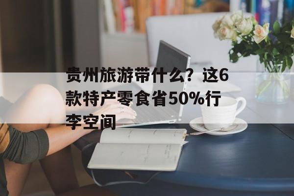 贵州旅游带什么？这6款特产零食省50%行李空间-第1张图片-