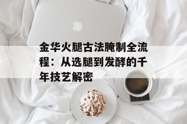 金华火腿古法腌制全流程：从选腿到发酵的千年技艺解密-第1张图片-