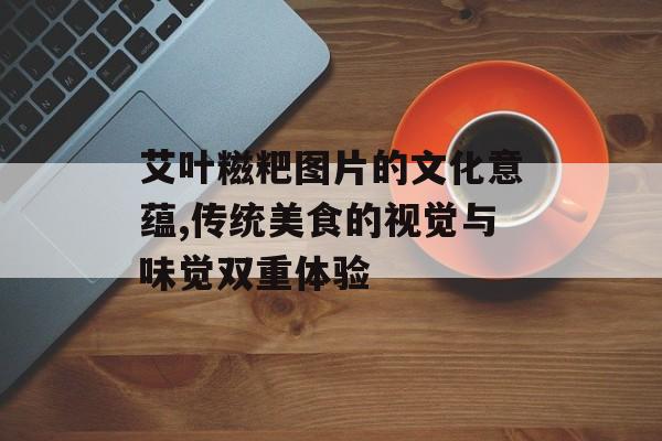 艾叶糍粑图片的文化意蕴,传统美食的视觉与味觉双重体验-第1张图片-