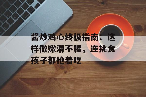 酱炒鸡心终极指南：这样做嫩滑不腥，连挑食孩子都抢着吃-第1张图片-