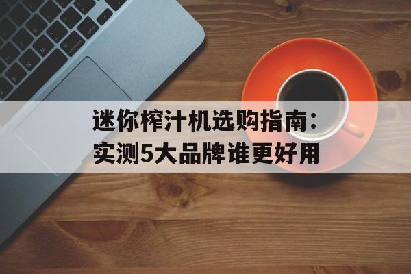 迷你榨汁机选购指南：实测5大品牌谁更好用-第1张图片-
