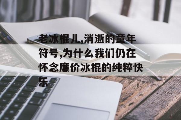 老冰棍儿,消逝的童年符号,为什么我们仍在怀念廉价冰棍的纯粹快乐-第1张图片-