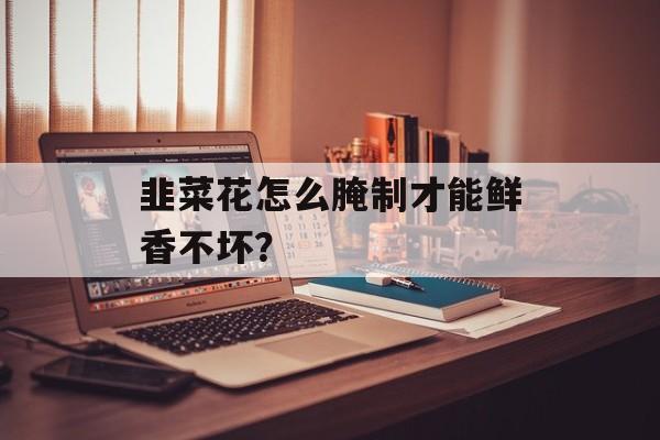 韭菜花怎么腌制才能鲜香不坏？-第1张图片-