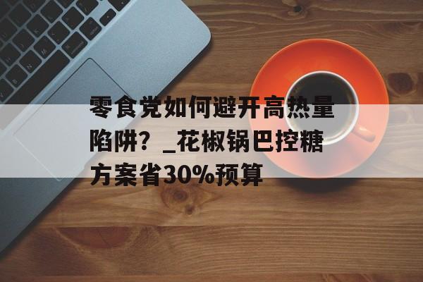 零食党如何避开高热量陷阱？_花椒锅巴控糖方案省30%预算-第1张图片-