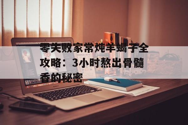 零失败家常炖羊蝎子全攻略:3小时熬出骨髓香的秘密-第1张图片- 零失败家常炖羊蝎子全攻略:3小时熬出骨髓香的秘密-第1张图片-