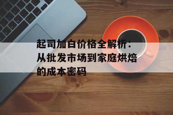 起司加白价格全解析：从批发市场到家庭烘焙的成本密码-第1张图片-