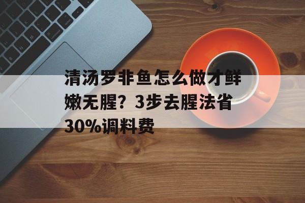清汤罗非鱼怎么做才鲜嫩无腥?3步去腥法省30%调料费-第1张图片- 清汤罗非鱼怎么做才鲜嫩无腥?3步去腥法省30%调料费-第1张图片-