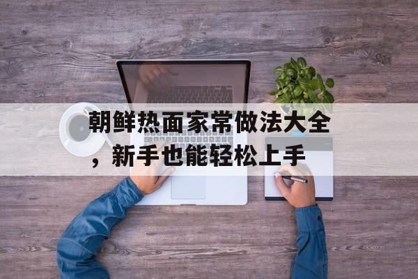 朝鲜热面家常做法大全，新手也能轻松上手-第1张图片-