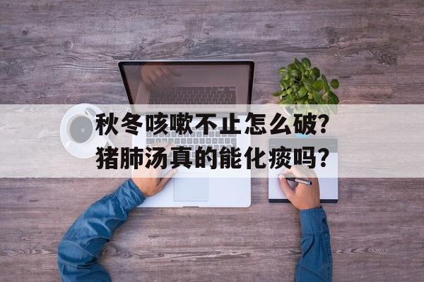 秋冬咳嗽不止怎么破？猪肺汤真的能化痰吗？-第1张图片-