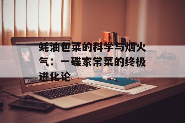 蚝油包菜的科学与烟火气:一碟家常菜的终极进化论-第1张图片- 蚝油包菜的科学与烟火气:一碟家常菜的终极进化论-第1张图片-
