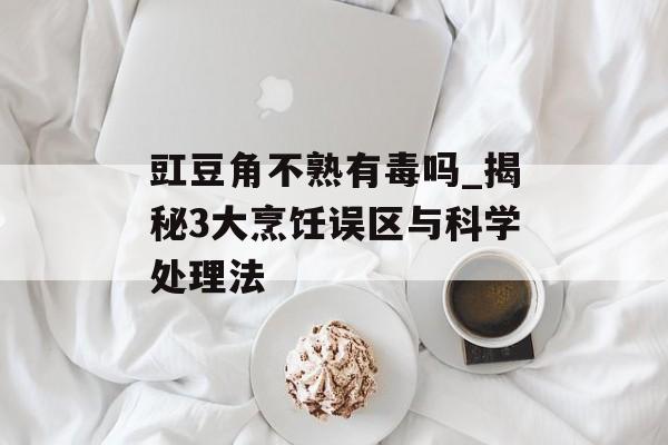 豇豆角不熟有毒吗_揭秘3大烹饪误区与科学处理法-第1张图片-