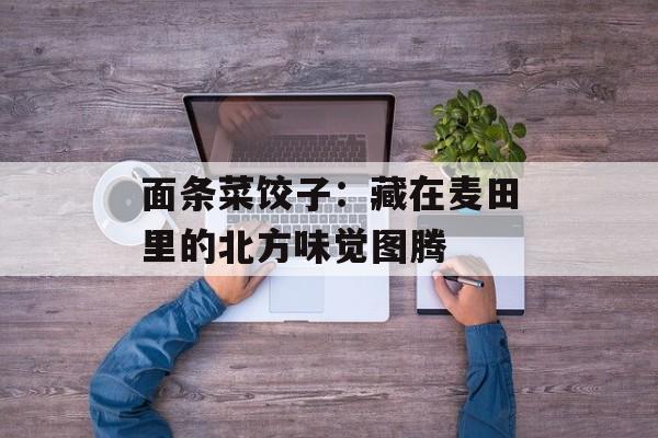 面条菜饺子：藏在麦田里的北方味觉图腾-第1张图片-