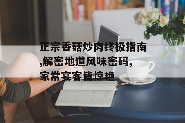 正宗香菇炒肉终极指南,解密地道风味密码,家常宴客皆惊艳-第1张图片-