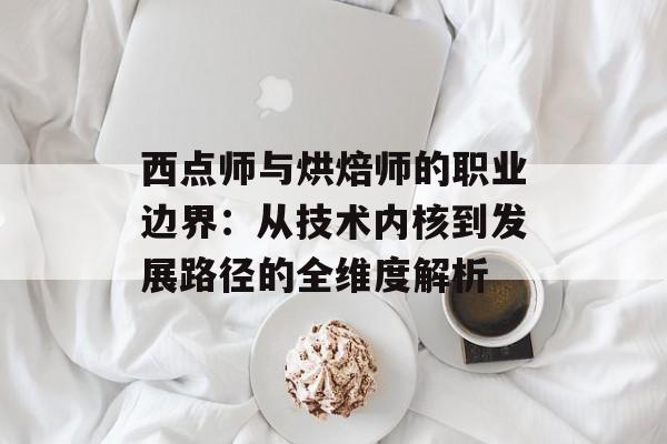 西点师与烘焙师的职业边界：从技术内核到发展路径的全维度解析-第1张图片-