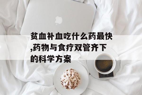 贫血补血吃什么药最快,药物与食疗双管齐下的科学方案-第1张图片-