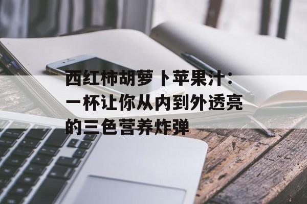 西红柿胡萝卜苹果汁：一杯让你从内到外透亮的三色营养炸弹-第1张图片-