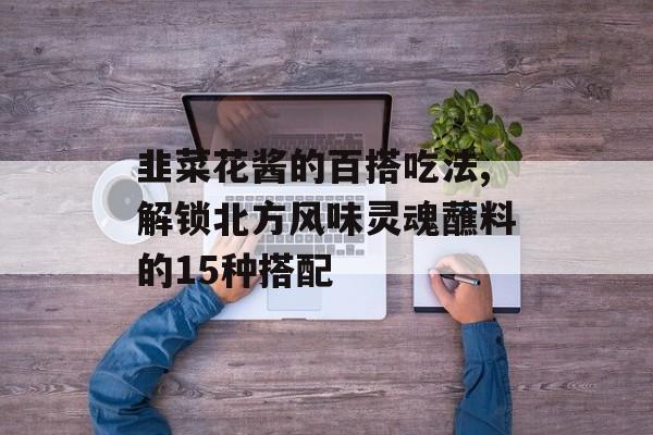韭菜花酱的百搭吃法,解锁北方风味灵魂蘸料的15种搭配-第1张图片-