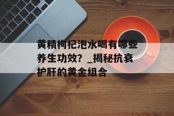 黄精枸杞泡水喝有哪些养生功效？_揭秘抗衰护肝的黄金组合-第1张图片-