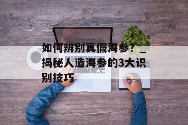 如何辨别真假海参？_揭秘人造海参的3大识别技巧-第1张图片-