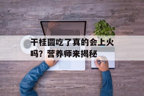 干桂圆吃了真的会上火吗？营养师来揭秘-第1张图片-