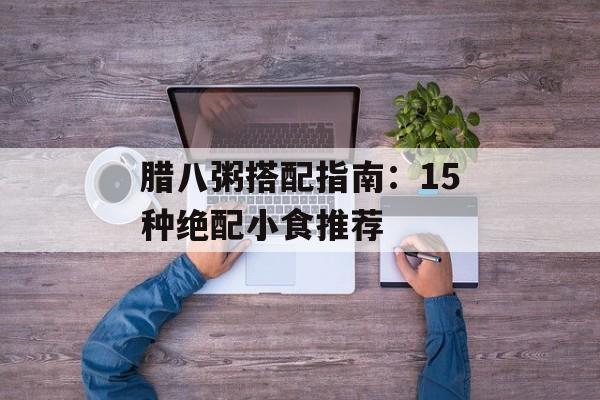 腊八粥搭配指南：15种绝配小食推荐-第1张图片-