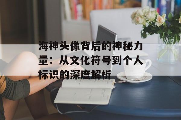 海神头像背后的神秘力量：从文化符号到个人标识的深度解析-第1张图片-