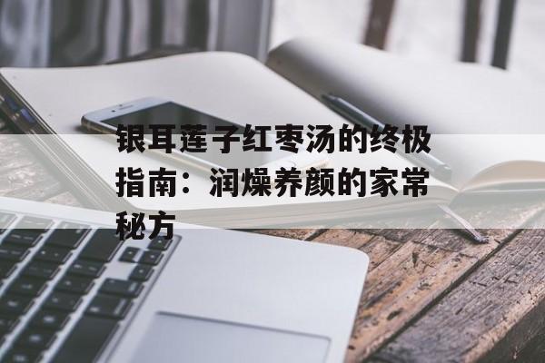 银耳莲子红枣汤的终极指南：润燥养颜的家常秘方-第1张图片-