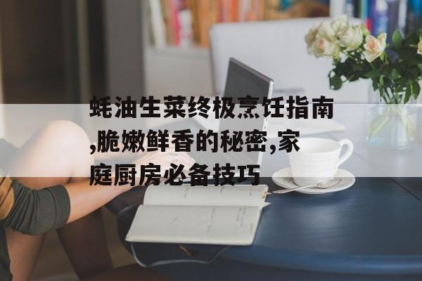 蚝油生菜终极烹饪指南,脆嫩鲜香的秘密,家庭厨房必备技巧-第1张图片-