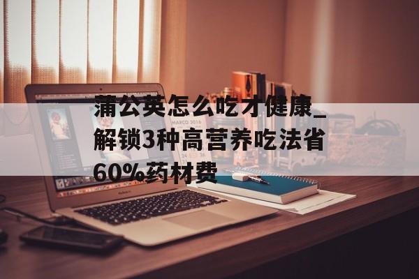 蒲公英怎么吃才健康_解锁3种高营养吃法省60%药材费-第1张图片-
