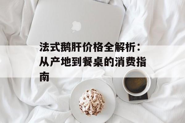 法式鹅肝价格全解析：从产地到餐桌的消费指南-第1张图片-