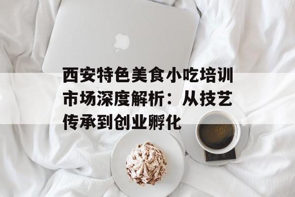 西安特色美食小吃培训市场深度解析：从技艺传承到创业孵化-第1张图片-