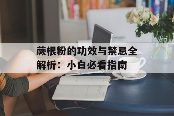 蕨根粉的功效与禁忌全解析：小白必看指南-第1张图片-