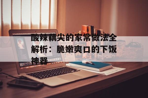 酸辣藕尖的家常做法全解析：脆嫩爽口的下饭神器-第1张图片-