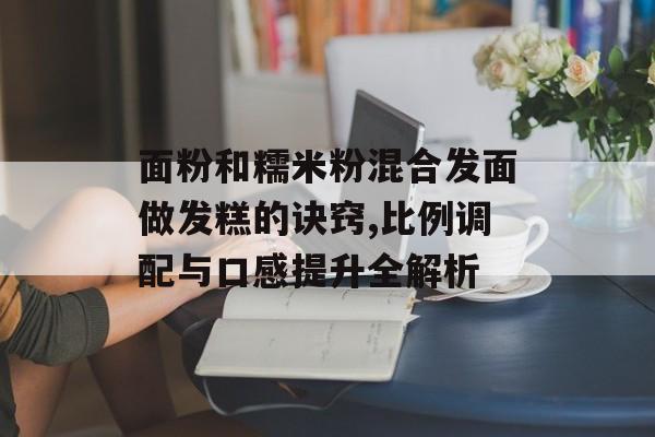 面粉和糯米粉混合发面做发糕的诀窍,比例调配与口感提升全解析-第1张图片-