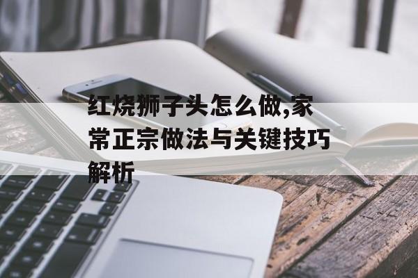 红烧狮子头怎么做,家常正宗做法与关键技巧解析-第1张图片- 红烧狮子头怎么做,家常正宗做法与关键技巧解析-第1张图片-