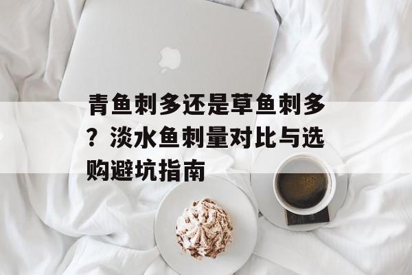 青鱼刺多还是草鱼刺多?淡水鱼刺量对比与选购避坑指南-第1张图片- 青鱼刺多还是草鱼刺多?淡水鱼刺量对比与选购避坑指南-第1张图片-