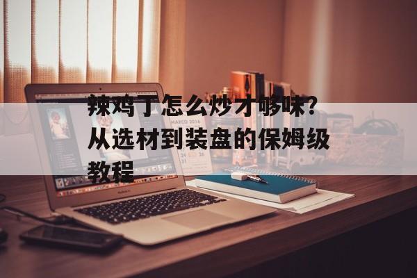 辣鸡丁怎么炒才够味？从选材到装盘的保姆级教程-第1张图片-