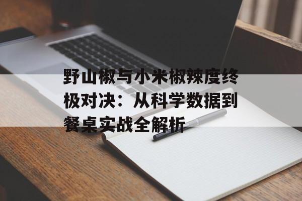 野山椒与小米椒辣度终极对决：从科学数据到餐桌实战全解析-第1张图片-