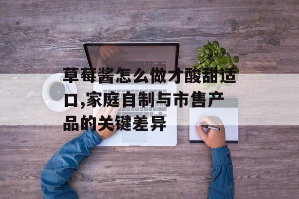 草莓酱怎么做才酸甜适口,家庭自制与市售产品的关键差异-第1张图片-