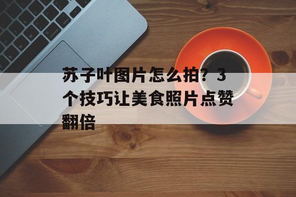 苏子叶图片怎么拍？3个技巧让美食照片点赞翻倍-第1张图片-
